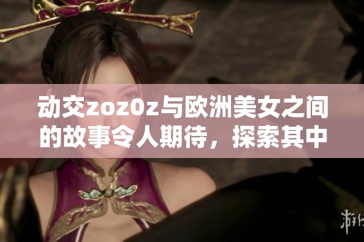 动交zoz0z与欧洲美女之间的故事令人期待，探索其中的魅力与惊喜