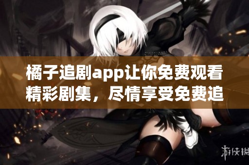 橘子追剧app让你免费观看精彩剧集，尽情享受免费追剧的乐趣
