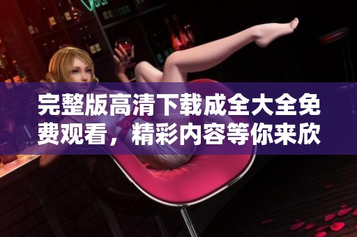 完整版高清下载成全大全免费观看，精彩内容等你来欣赏！