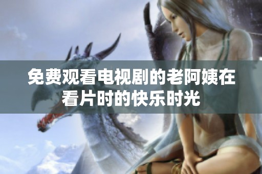 免费观看电视剧的老阿姨在看片时的快乐时光