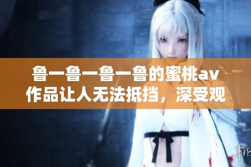 鲁一鲁一鲁一鲁的蜜桃**作品让人无法抵挡，深受观众的喜爱与追捧