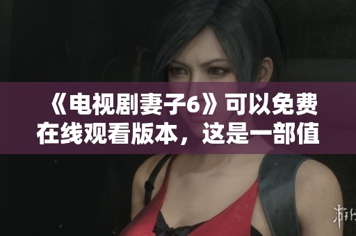 《电视剧妻子6》可以免费在线观看版本，这是一部值得一看的精彩剧集