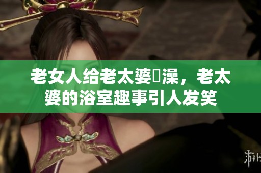 老女人给老太婆搣澡，老太婆的浴室趣事引人发笑