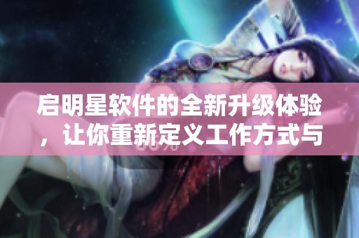 启明星软件的全新升级体验，让你重新定义工作方式与效率