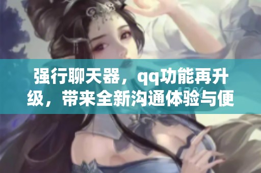 强行聊天器，qq功能再升级，带来全新沟通体验与便利