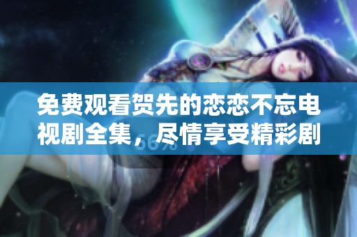 免费观看贺先的恋恋不忘电视剧全集，尽情享受精彩剧情与情感纠葛