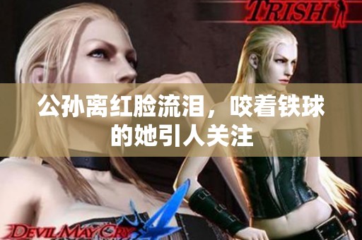 公孙离红脸流泪，咬着铁球的她引人关注