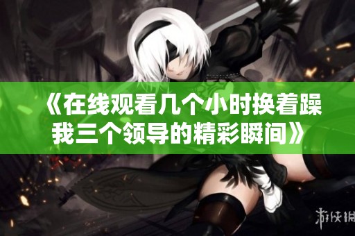 《在线观看几个小时换着躁我三个领导的精彩瞬间》