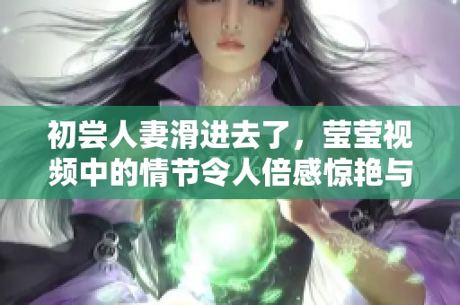 初尝人妻滑进去了，莹莹视频中的情节令人倍感惊艳与震撼