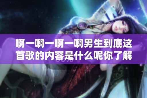 啊一啊一啊一啊男生到底这首歌的内容是什么呢你了解吗