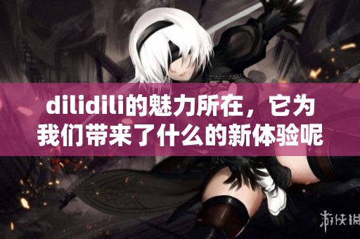 dilidili的魅力所在，它为我们带来了什么的新体验呢