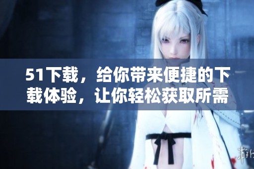 51下载，给你带来便捷的下载体验，让你轻松获取所需资源