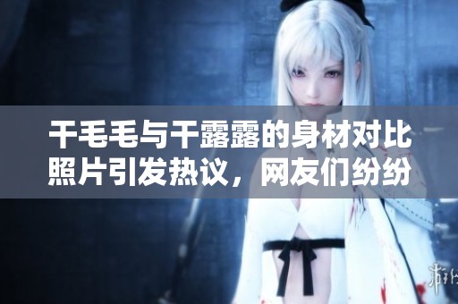 干毛毛与干露露的身材对比照片引发热议，网友们纷纷发表看法