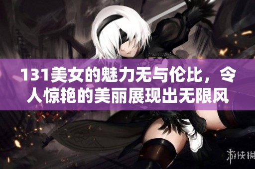 131美女的魅力无与伦比，令人惊艳的美丽展现出无限风采