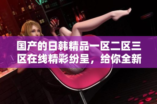 国产的日韩精品一区二区三区在线精彩纷呈，给你全新的视听体验和感受！