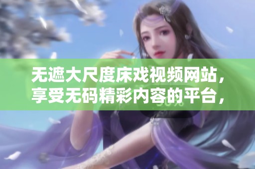 无遮大尺度床戏视频网站，享受**精彩内容的平台，尽在这里等你发现。
