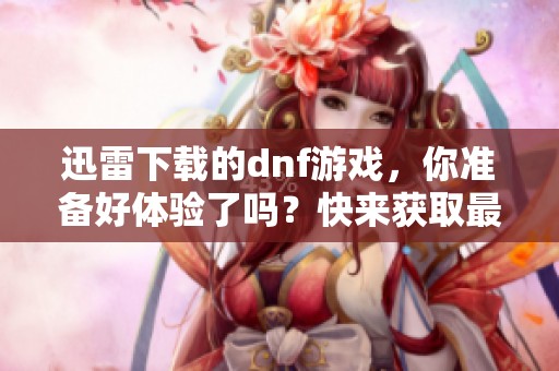 迅雷下载的dnf游戏，你准备好体验了吗？快来获取最新版本吧！