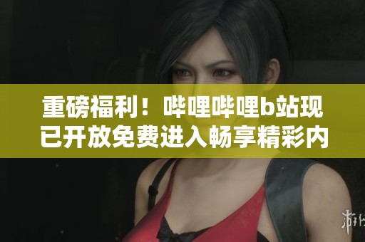 重磅福利！哔哩哔哩b站现已开放免费进入畅享精彩内容
