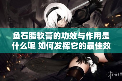 鱼石脂软膏的功效与作用是什么呢 如何发挥它的最佳效果