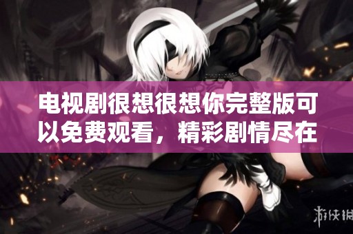 电视剧很想很想你完整版可以免费观看，精彩剧情尽在其中等你来追看