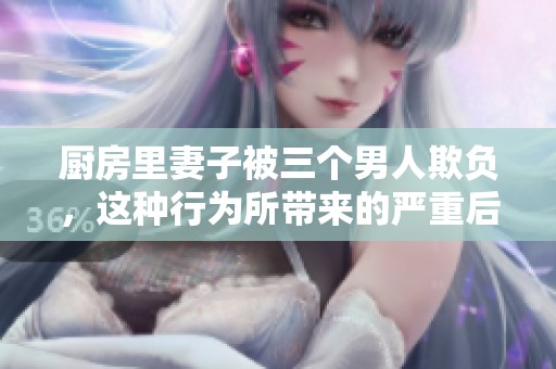 厨房里妻子被三个男人欺负，这种行为所带来的严重后果令人痛心不已