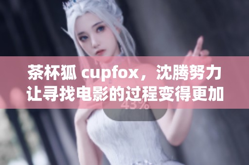 茶杯狐 cupfox，沈腾努力让寻找电影的过程变得更加简单