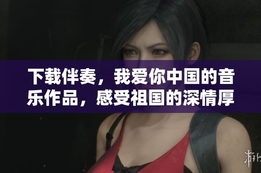 下载伴奏，我爱你中国的音乐作品，感受祖国的深情厚谊