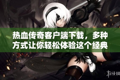 热血传奇客户端下载，多种方式让你轻松体验这个经典游戏世界
