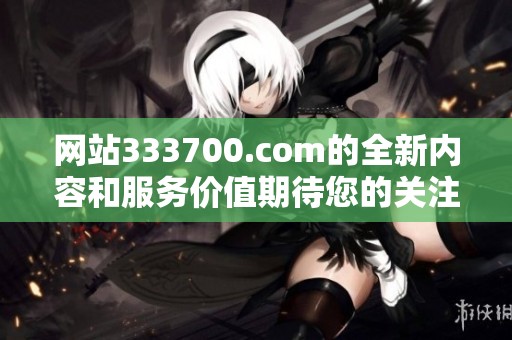 网站333700.com的全新内容和服务价值期待您的关注与体验