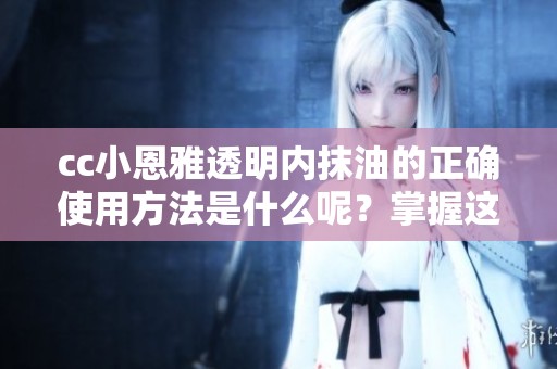 cc小恩雅透明内抹油的正确使用方法是什么呢？掌握这些技巧让效果更佳！