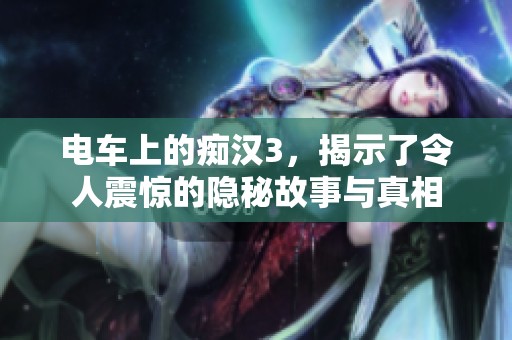 电车上的痴汉3，揭示了令人震惊的隐秘故事与真相