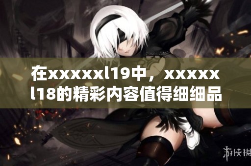在xxxxxl19中，xxxxxl18的精彩内容值得细细品味与回顾