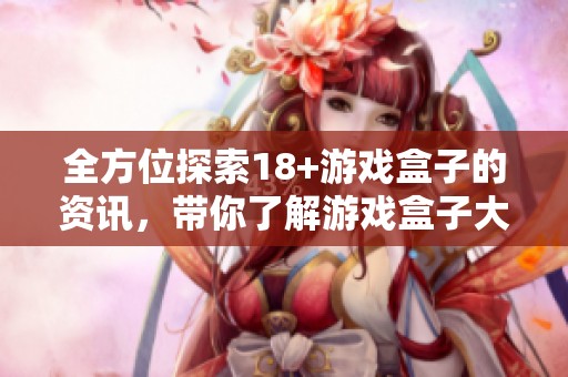 全方位探索18+游戏盒子的资讯，带你了解游戏盒子大全的精彩内容