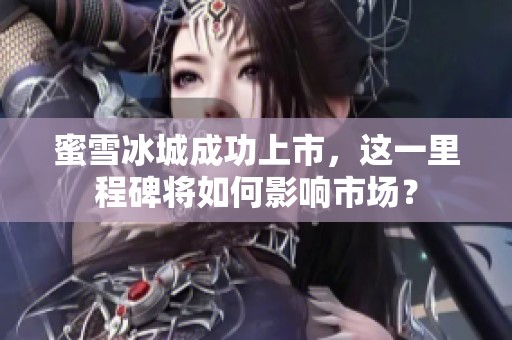 蜜雪冰城成功上市，这一里程碑将如何影响市场？