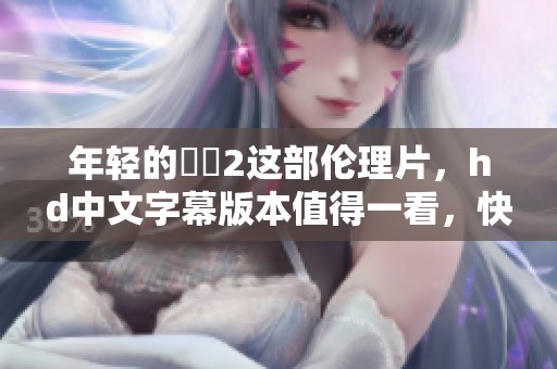 年轻的妺妺2这部伦理片，hd中文字幕版本值得一看，快来了解一下吧