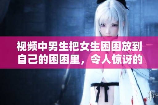 视频中男生把女生困困放到自己的困困里，令人惊讶的场景引发讨论