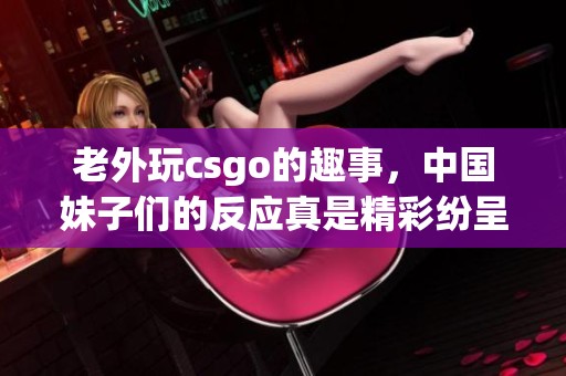 老外玩csgo的趣事，中国妹子们的反应真是精彩纷呈