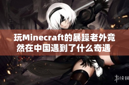 玩Minecraft的暴躁老外竟然在中国遇到了什么奇遇 让我们一起来看看吧