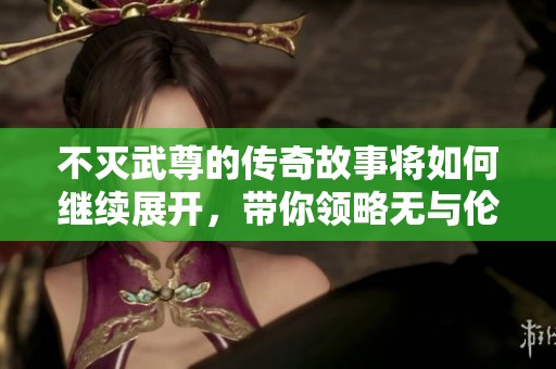 不灭武尊的传奇故事将如何继续展开，带你领略无与伦比的境界与荣耀