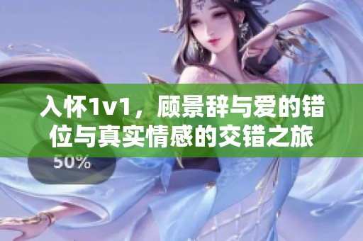 入怀1v1，顾景辞与爱的错位与真实情感的交错之旅