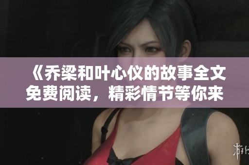 《乔梁和叶心仪的故事全文免费阅读，精彩情节等你来发现》