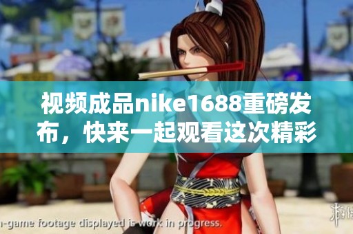 视频成品nike1688重磅发布，快来一起观看这次精彩内容！