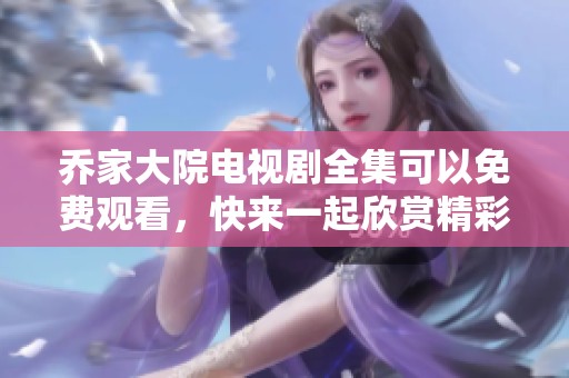 乔家大院电视剧全集可以免费观看，快来一起欣赏精彩剧情吧