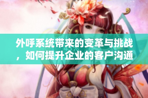 外呼系统带来的变革与挑战，如何提升企业的客户沟通效率