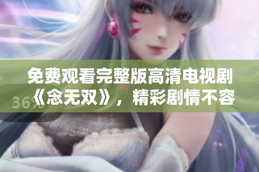 免费观看完整版高清电视剧《念无双》，精彩剧情不容错过，快来体验！