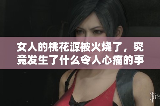 女人的桃花源被火烧了，究竟发生了什么令人心痛的事情呢