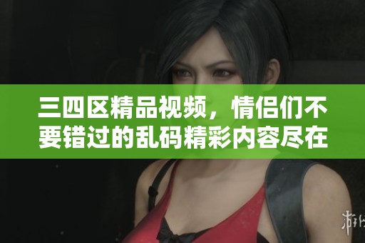 三四区精品视频，情侣们不要错过的乱码精彩内容尽在其中