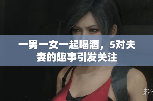 一男一女一起喝酒，5对夫妻的趣事引发关注