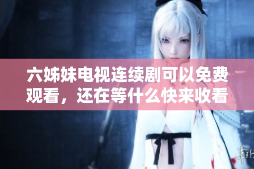 六姊妹电视连续剧可以免费观看，还在等什么快来收看吧