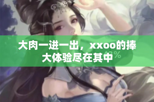 大肉一进一出，xxoo的捧大体验尽在其中